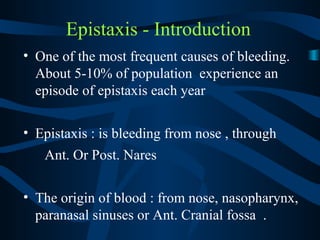 Epistaxis - Introduction
• One of the most frequent causes of bleeding.
About 5-10% of population experience an
episode of epistaxis each year
• Epistaxis : is bleeding from nose , through
Ant. Or Post. Nares
• The origin of blood : from nose, nasopharynx,
paranasal sinuses or Ant. Cranial fossa .
 
