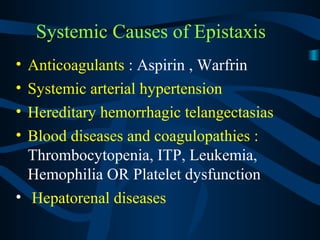 Systemic Causes of Epistaxis
• Anticoagulants : Aspirin , Warfrin
• Systemic arterial hypertension
• Hereditary hemorrhagic telangectasias
• Blood diseases and coagulopathies :
Thrombocytopenia, ITP, Leukemia,
Hemophilia OR Platelet dysfunction
• Hepatorenal diseases
 