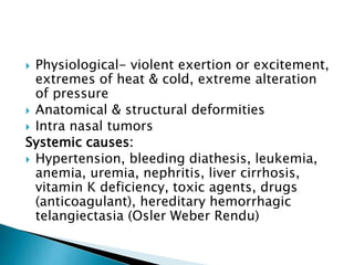  Physiological- violent exertion or excitement,
extremes of heat & cold, extreme alteration
of pressure
 Anatomical & structural deformities
 Intra nasal tumors
Systemic causes:
 Hypertension, bleeding diathesis, leukemia,
anemia, uremia, nephritis, liver cirrhosis,
vitamin K deficiency, toxic agents, drugs
(anticoagulant), hereditary hemorrhagic
telangiectasia (Osler Weber Rendu)
 