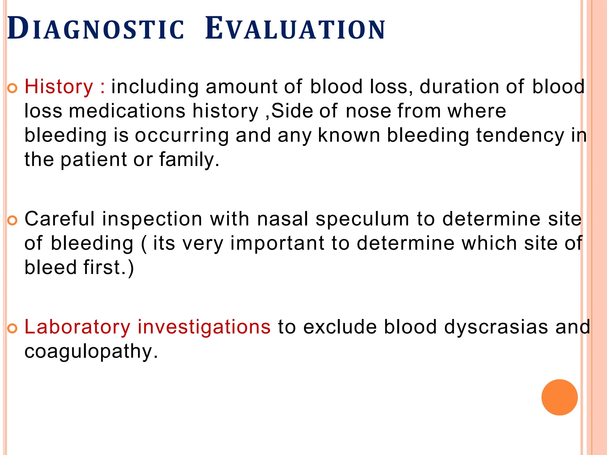 DIAGNOSTIC EVALUATION
 History : including amount of blood loss, duration of blood
loss medications history ,Side of nose from where
bleeding is occurring and any known bleeding tendency in
the patient or family.
 Careful inspection with nasal speculum to determine site
of bleeding ( its very important to determine which site of
bleed first.)
 Laboratory investigations to exclude blood dyscrasias and
coagulopathy.
 