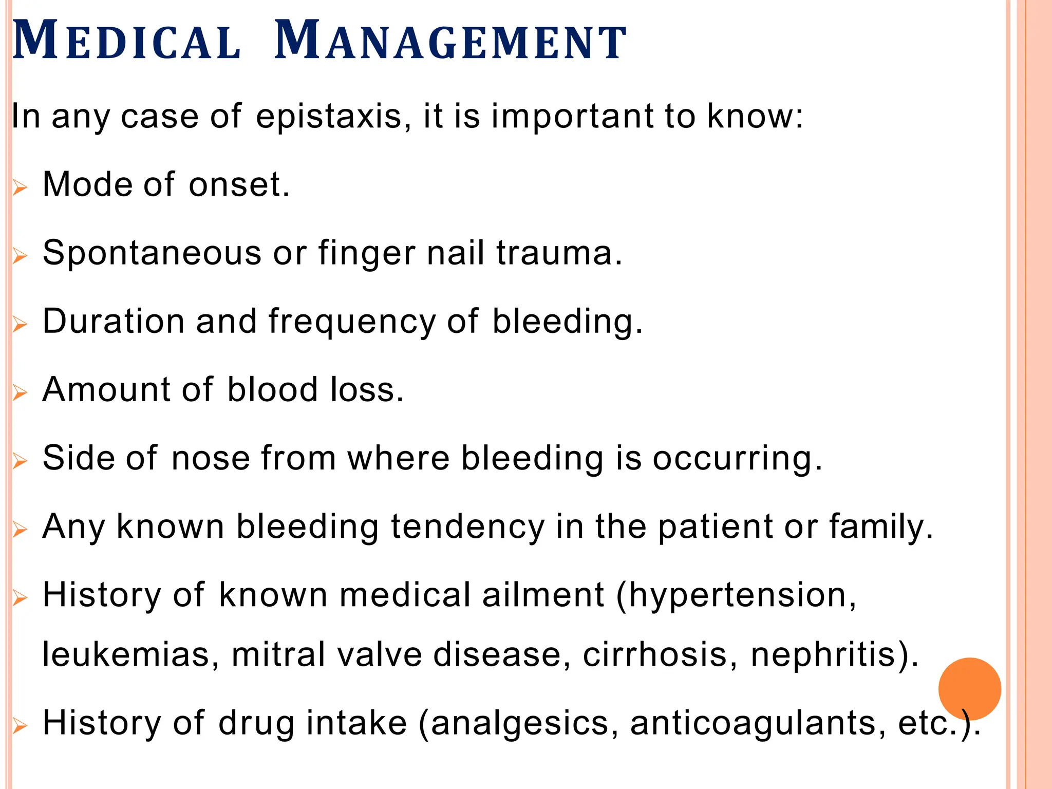 MEDICAL MANAGEMENT
In any case of epistaxis, it is important to know:
 Mode of onset.
 Spontaneous or finger nail trauma.
 Duration and frequency of bleeding.
 Amount of blood loss.
 Side of nose from where bleeding is occurring.
 Any known bleeding tendency in the patient or family.
 History of known medical ailment (hypertension,
leukemias, mitral valve disease, cirrhosis, nephritis).
 History of drug intake (analgesics, anticoagulants, etc.).
 