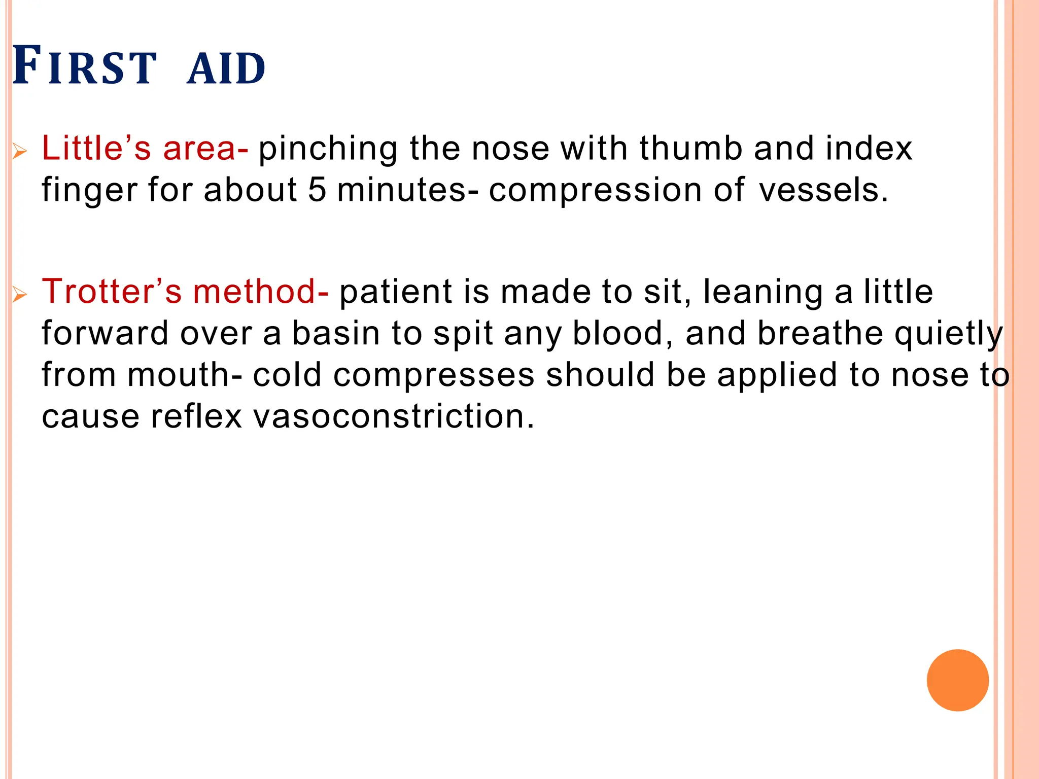 FIRST AID
 Little’s area- pinching the nose with thumb and index
finger for about 5 minutes- compression of vessels.
 Trotter’s method- patient is made to sit, leaning a little
forward over a basin to spit any blood, and breathe quietly
from mouth- cold compresses should be applied to nose to
cause reflex vasoconstriction.
 