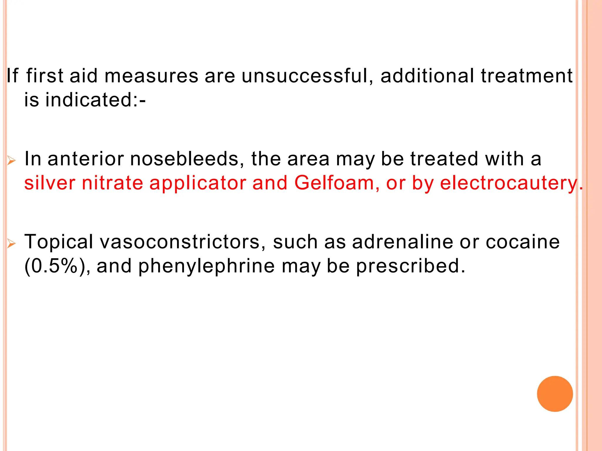 If first aid measures are unsuccessful, additional treatment
is indicated:-
 In anterior nosebleeds, the area may be treated with a
silver nitrate applicator and Gelfoam, or by electrocautery.
 Topical vasoconstrictors, such as adrenaline or cocaine
(0.5%), and phenylephrine may be prescribed.
 
