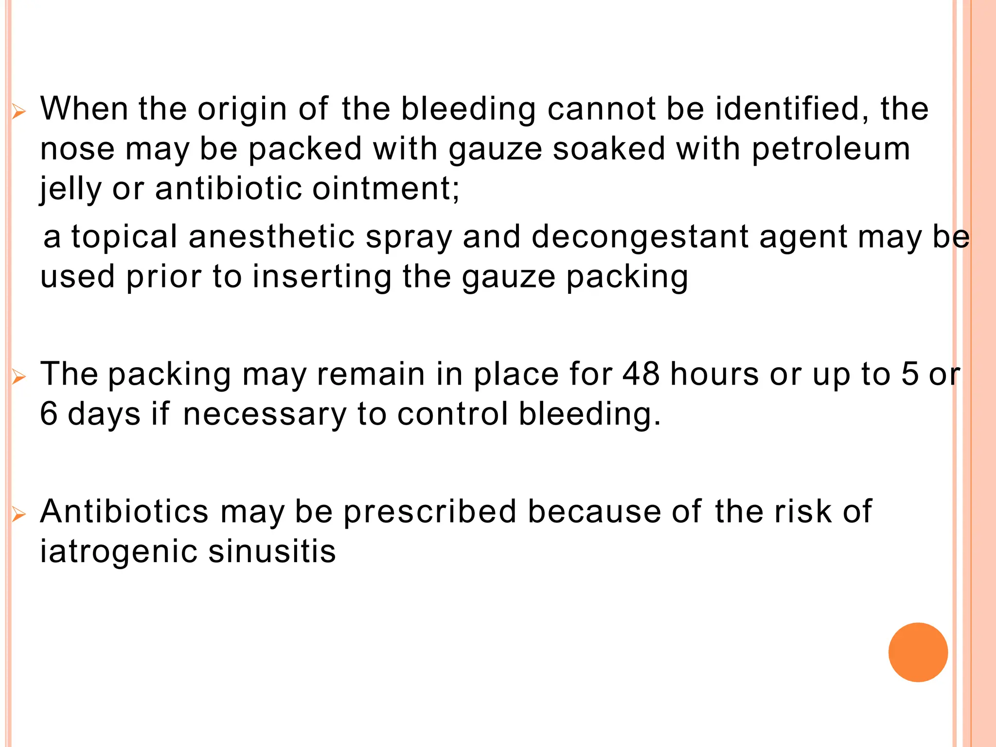  When the origin of the bleeding cannot be identified, the
nose may be packed with gauze soaked with petroleum
jelly or antibiotic ointment;
a topical anesthetic spray and decongestant agent may be
used prior to inserting the gauze packing
 The packing may remain in place for 48 hours or up to 5 or
6 days if necessary to control bleeding.
 Antibiotics may be prescribed because of the risk of
iatrogenic sinusitis
 