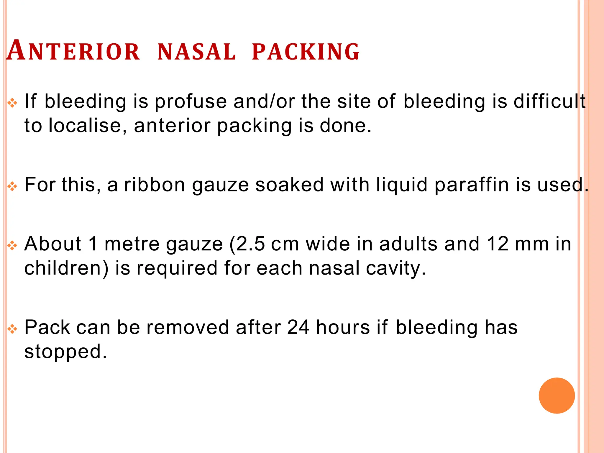 ANTERIOR NASAL PACKING
 If bleeding is profuse and/or the site of bleeding is difficult
to localise, anterior packing is done.
 For this, a ribbon gauze soaked with liquid paraffin is used.
 About 1 metre gauze (2.5 cm wide in adults and 12 mm in
children) is required for each nasal cavity.
 Pack can be removed after 24 hours if bleeding has
stopped.
 
