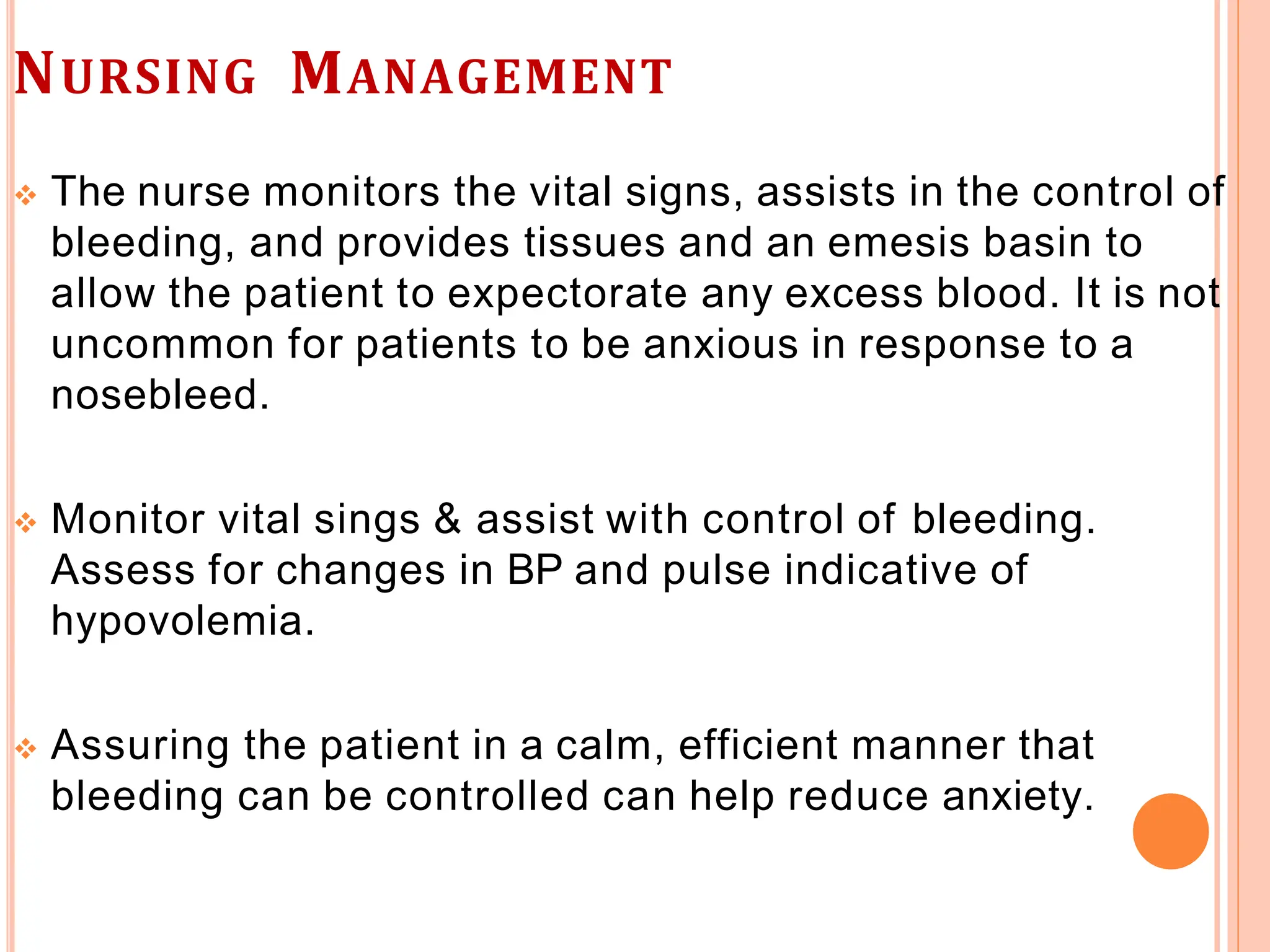 NURSING MANAGEMENT
 The nurse monitors the vital signs, assists in the control of
bleeding, and provides tissues and an emesis basin to
allow the patient to expectorate any excess blood. It is not
uncommon for patients to be anxious in response to a
nosebleed.
 Monitor vital sings & assist with control of bleeding.
Assess for changes in BP and pulse indicative of
hypovolemia.
 Assuring the patient in a calm, efficient manner that
bleeding can be controlled can help reduce anxiety.
 