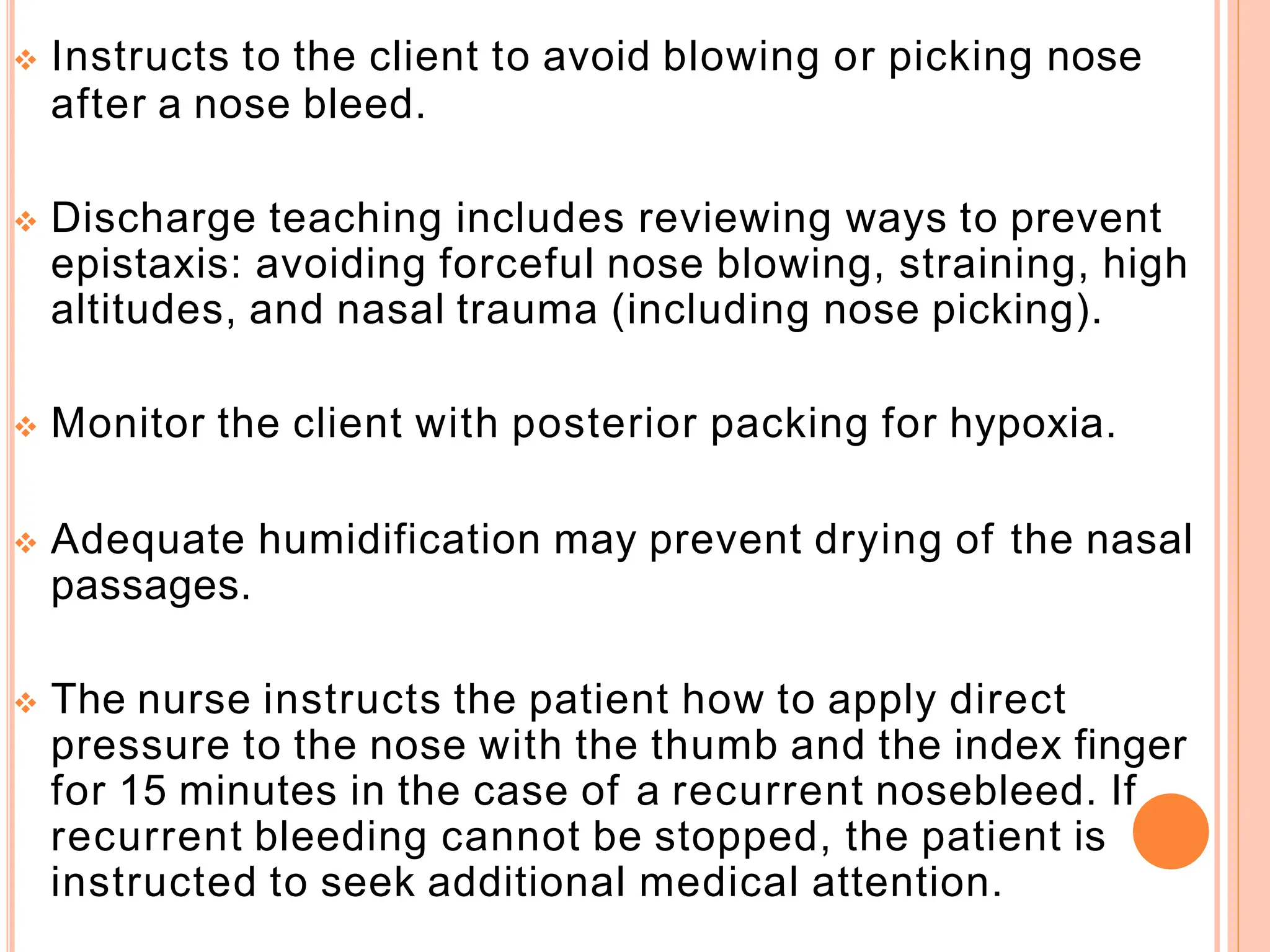  Instructs to the client to avoid blowing or picking nose
after a nose bleed.
 Discharge teaching includes reviewing ways to prevent
epistaxis: avoiding forceful nose blowing, straining, high
altitudes, and nasal trauma (including nose picking).
 Monitor the client with posterior packing for hypoxia.
 Adequate humidification may prevent drying of the nasal
passages.
 The nurse instructs the patient how to apply direct
pressure to the nose with the thumb and the index finger
for 15 minutes in the case of a recurrent nosebleed. If
recurrent bleeding cannot be stopped, the patient is
instructed to seek additional medical attention.
 