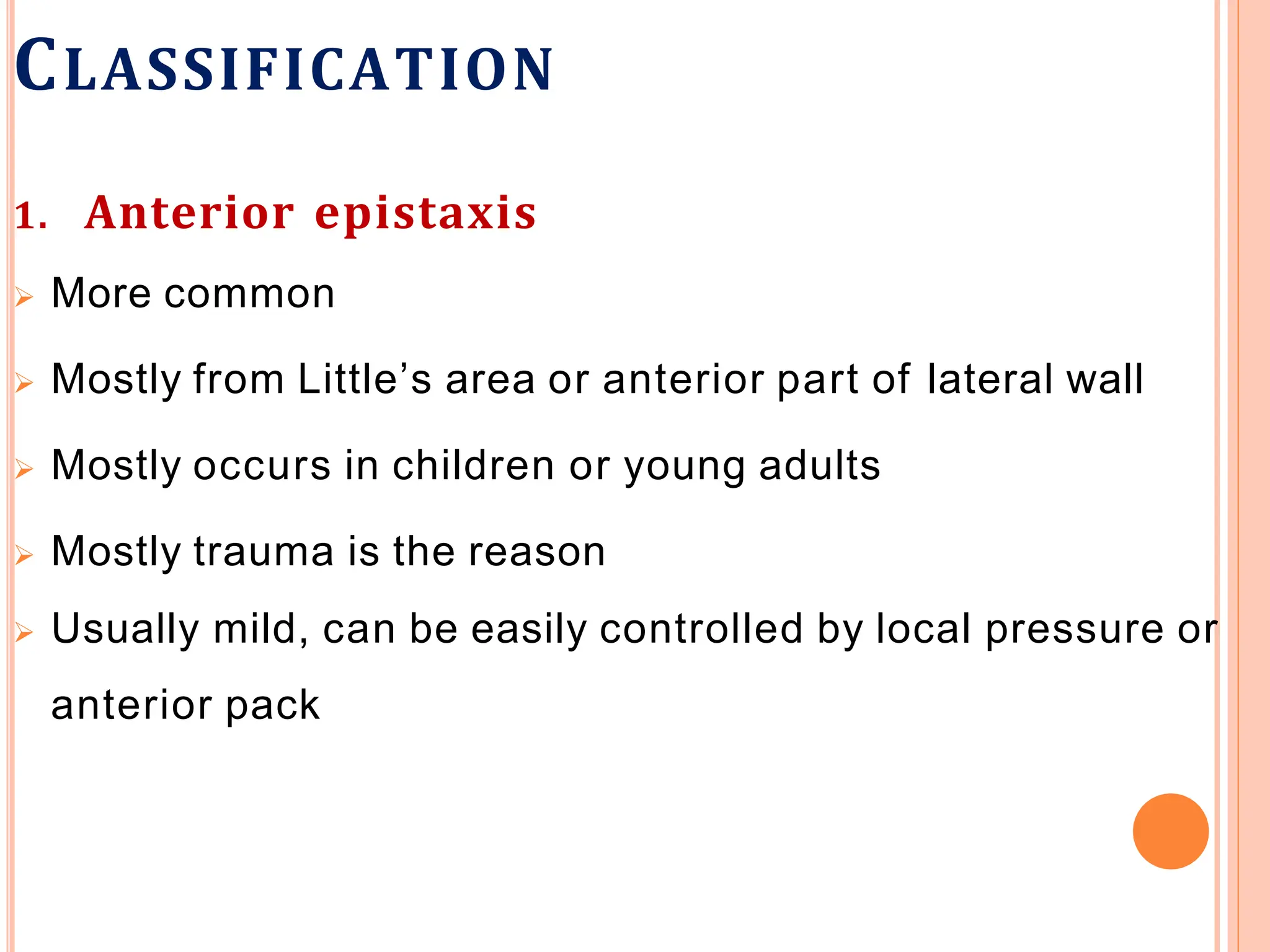 CLASSIFICATION
1. Anterior epistaxis
 More common
 Mostly from Little’s area or anterior part of lateral wall
 Mostly occurs in children or young adults
 Mostly trauma is the reason
 Usually mild, can be easily controlled by local pressure or
anterior pack
 