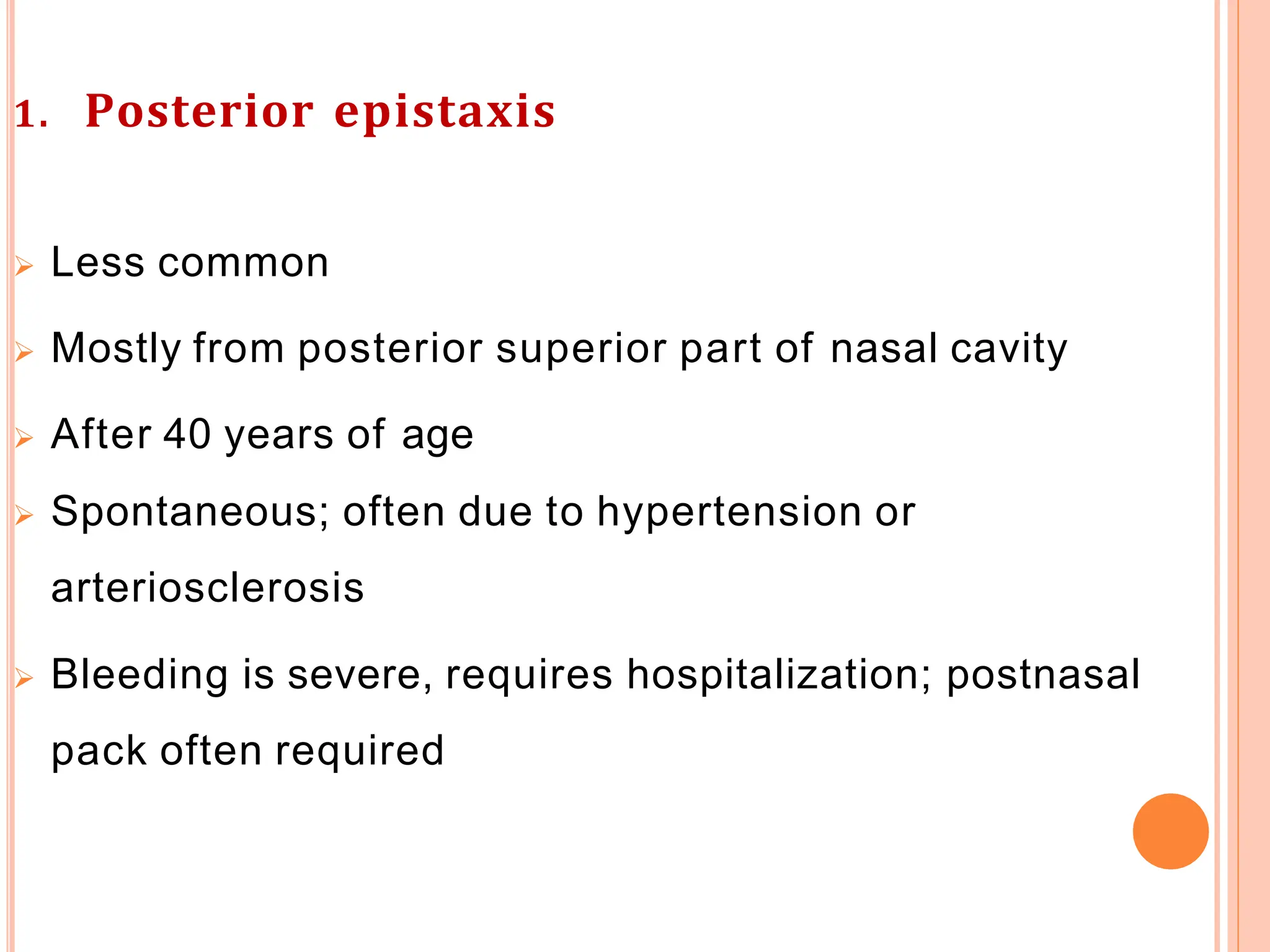 1. Posterior epistaxis
 Less common
 Mostly from posterior superior part of nasal cavity
 After 40 years of age
 Spontaneous; often due to hypertension or
arteriosclerosis
 Bleeding is severe, requires hospitalization; postnasal
pack often required
 