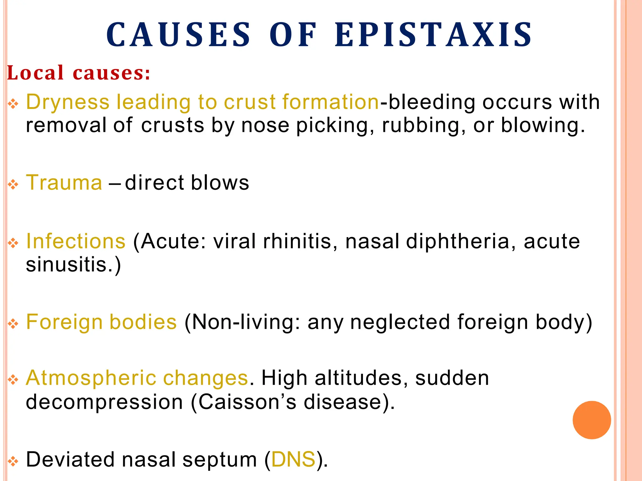 CAUSES OF EPISTAXIS
Local causes:
 Dryness leading to crust formation-bleeding occurs with
removal of crusts by nose picking, rubbing, or blowing.
 Trauma – direct blows
 Infections (Acute: viral rhinitis, nasal diphtheria, acute
sinusitis.)
 Foreign bodies (Non-living: any neglected foreign body)
 Atmospheric changes. High altitudes, sudden
decompression (Caisson’s disease).
 Deviated nasal septum (DNS).
 