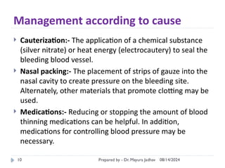08/14/2024
Prepared by - Dr. Mayura Jadhav
10
Management according to cause
 Cauterization:- The application of a chemical substance
(silver nitrate) or heat energy (electrocautery) to seal the
bleeding blood vessel.
 Nasal packing:- The placement of strips of gauze into the
nasal cavity to create pressure on the bleeding site.
Alternately, other materials that promote clotting may be
used.
 Medications:- Reducing or stopping the amount of blood
thinning medications can be helpful. In addition,
medications for controlling blood pressure may be
necessary.
 