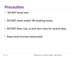08/14/2024
Prepared by - Dr. Mayura Jadhav
12
Precaution
 DO NOT bend over
 DO NOT strain and/or lift anything heavy
 DO NOT blow, rub, or pick your nose for several days.
 Keep nasal mucosa moisturized.
 