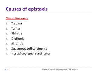 08/14/2024
Prepared by - Dr. Mayura Jadhav
4
Causes of epistaxis
Nasal diseases:-
1. Trauma
2. Tumor
3. Rhinitis
4. Diptheria
5. Sinusitis
6. Squamous cell carcinoma
7. Nasopharyngeal carcinoma
 