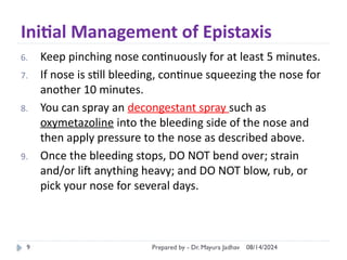 08/14/2024
Prepared by - Dr. Mayura Jadhav
9
Initial Management of Epistaxis
6. Keep pinching nose continuously for at least 5 minutes.
7. If nose is still bleeding, continue squeezing the nose for
another 10 minutes.
8. You can spray an decongestant spray such as
oxymetazoline into the bleeding side of the nose and
then apply pressure to the nose as described above.
9. Once the bleeding stops, DO NOT bend over; strain
and/or lift anything heavy; and DO NOT blow, rub, or
pick your nose for several days.
 
