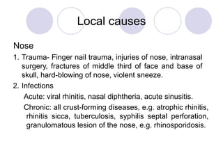 Local causes
Nose
1. Trauma- Finger nail trauma, injuries of nose, intranasal
surgery, fractures of middle third of face and base of
skull, hard-blowing of nose, violent sneeze.
2. Infections
Acute: viral rhinitis, nasal diphtheria, acute sinusitis.
Chronic: all crust-forming diseases, e.g. atrophic rhinitis,
rhinitis sicca, tuberculosis, syphilis septal perforation,
granulomatous lesion of the nose, e.g. rhinosporidosis.
 