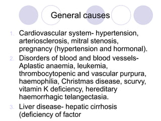 General causes
1. Cardiovascular system- hypertension,
arteriosclerosis, mitral stenosis,
pregnancy (hypertension and hormonal).
2. Disorders of blood and blood vessels-
Aplastic anaemia, leukemia,
thrombocytopenic and vascular purpura,
haemophilia, Christmas disease, scurvy,
vitamin K deficiency, hereditary
haemorrhagic telangectasia.
3. Liver disease- hepatic cirrhosis
(deficiency of factor
 
