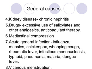 General causes…
4.Kidney disease- chronic nephritis
5.Drugs- excessive use of salicylates and
other analgesics, anticoagulant therapy.
6.Mediastinal compression
7.Acute general infection- influenza,
measles, chickenpox, whooping cough,
rheumatic fever, infectious mononucleosis,
typhoid, pneumonia, malaria, dengue
fever.
8.Vicarious menstruation.
 