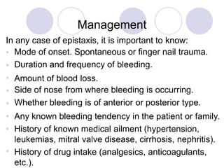 Management
In any case of epistaxis, it is important to know:








Mode of onset. Spontaneous or finger nail trauma.
Duration and frequency of bleeding.
Amount of blood loss.
Side of nose from where bleeding is occurring.
Whether bleeding is of anterior or posterior type.
Any known bleeding tendency in the patient or family.
History of known medical ailment (hypertension,
leukemias, mitral valve disease, cirrhosis, nephritis).
History of drug intake (analgesics, anticoagulants,
etc.).
 