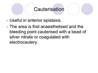 Cauterisation
 Useful in anterior epistaxis.
 The area is first anaesthetised and the
bleeding point cauterised with a bead of
silver nitrate or coagulated with
electrocautery.
 