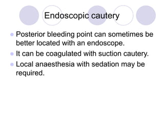 Endoscopic cautery
 Posterior bleeding point can sometimes be
better located with an endoscope.
 It can be coagulated with suction cautery.
 Local anaesthesia with sedation may be
required.
 