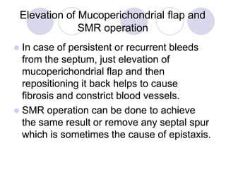 Elevation of Mucoperichondrial flap and
SMR operation
 In case of persistent or recurrent bleeds
from the septum, just elevation of
mucoperichondrial flap and then
repositioning it back helps to cause
fibrosis and constrict blood vessels.
 SMR operation can be done to achieve
the same result or remove any septal spur
which is sometimes the cause of epistaxis.
 