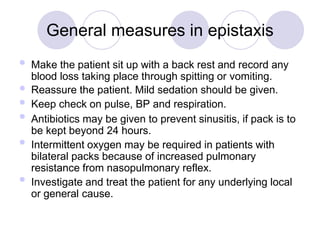General measures in epistaxis






Make the patient sit up with a back rest and record any
blood loss taking place through spitting or vomiting.
Reassure the patient. Mild sedation should be given.
Keep check on pulse, BP and respiration.
Antibiotics may be given to prevent sinusitis, if pack is to
be kept beyond 24 hours.
Intermittent oxygen may be required in patients with
bilateral packs because of increased pulmonary
resistance from nasopulmonary reflex.
Investigate and treat the patient for any underlying local
or general cause.
 
