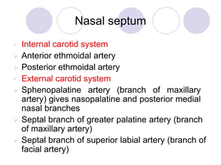 Nasal septum
• Internal carotid system
 Anterior ethmoidal artery
 Posterior ethmoidal artery
• External carotid system
 Sphenopalatine artery (branch of maxillary
artery) gives nasopalatine and posterior medial
nasal branches
 Septal branch of greater palatine artery (branch
of maxillary artery)
 Septal branch of superior labial artery (branch of
facial artery)
 