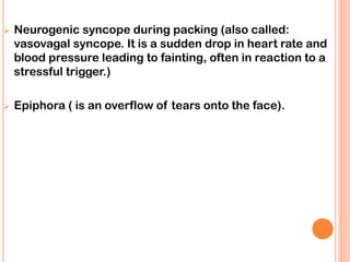 ➢ Neurogenic syncope during packing (also called:
vasovagal syncope. It is a sudden drop in heart rate and
blood pressure leading to fainting, often in reaction to a
stressful trigger.)
➢ Epiphora ( is an overflow of tears onto the face).
 