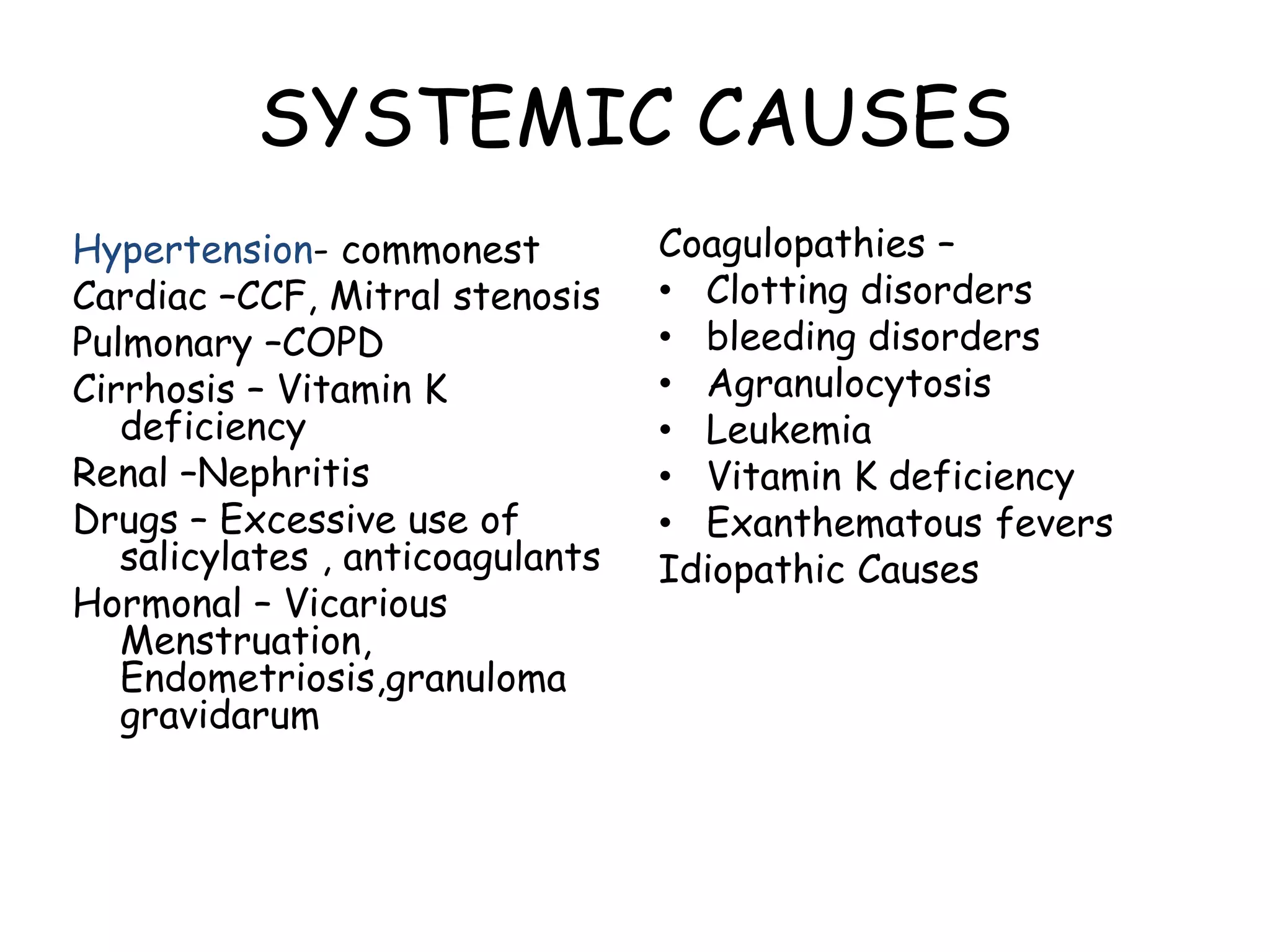 SYSTEMIC CAUSES
Hypertension- commonest
Cardiac –CCF, Mitral stenosis
Pulmonary –COPD
Cirrhosis – Vitamin K
deficiency
Renal –Nephritis
Drugs – Excessive use of
salicylates , anticoagulants
Hormonal – Vicarious
Menstruation,
Endometriosis,granuloma
gravidarum
Coagulopathies –
• Clotting disorders
• bleeding disorders
• Agranulocytosis
• Leukemia
• Vitamin K deficiency
• Exanthematous fevers
Idiopathic Causes
 