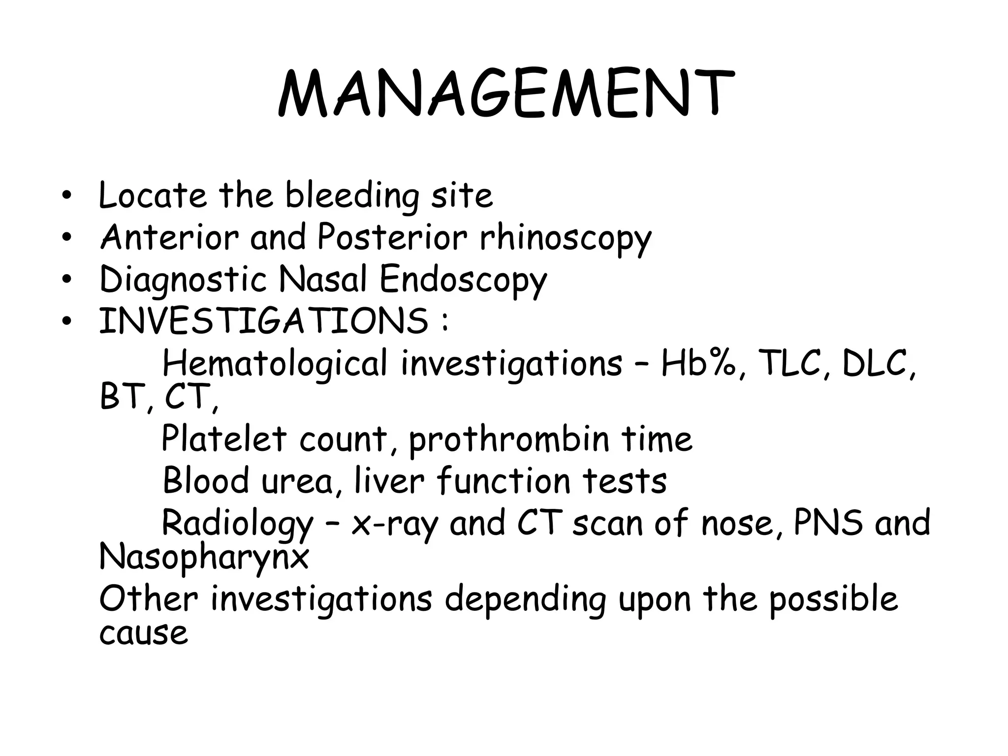 MANAGEMENT
• Locate the bleeding site
• Anterior and Posterior rhinoscopy
• Diagnostic Nasal Endoscopy
• INVESTIGATIONS :
Hematological investigations – Hb%, TLC, DLC,
BT, CT,
Platelet count, prothrombin time
Blood urea, liver function tests
Radiology – x-ray and CT scan of nose, PNS and
Nasopharynx
Other investigations depending upon the possible
cause
 