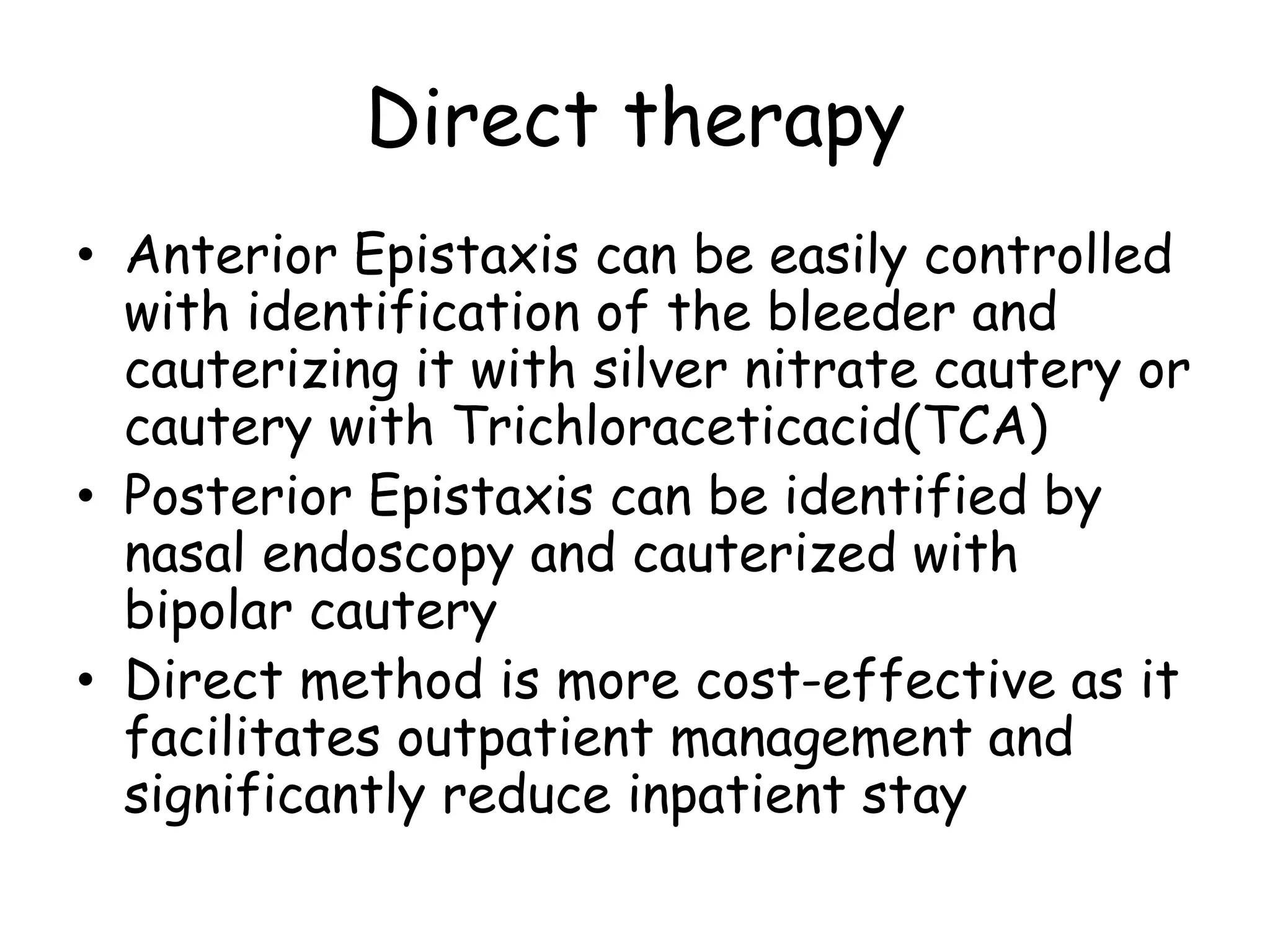 Direct therapy
• Anterior Epistaxis can be easily controlled
with identification of the bleeder and
cauterizing it with silver nitrate cautery or
cautery with Trichloraceticacid(TCA)
• Posterior Epistaxis can be identified by
nasal endoscopy and cauterized with
bipolar cautery
• Direct method is more cost-effective as it
facilitates outpatient management and
significantly reduce inpatient stay
 