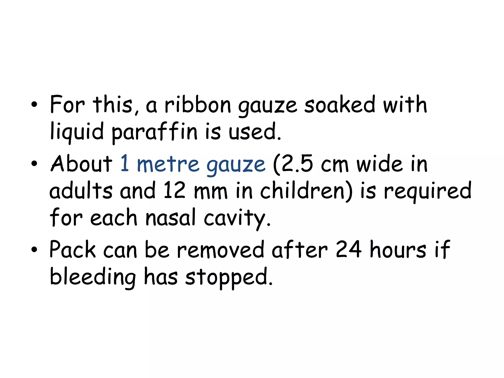• For this, a ribbon gauze soaked with
liquid paraffin is used.
• About 1 metre gauze (2.5 cm wide in
adults and 12 mm in children) is required
for each nasal cavity.
• Pack can be removed after 24 hours if
bleeding has stopped.
 