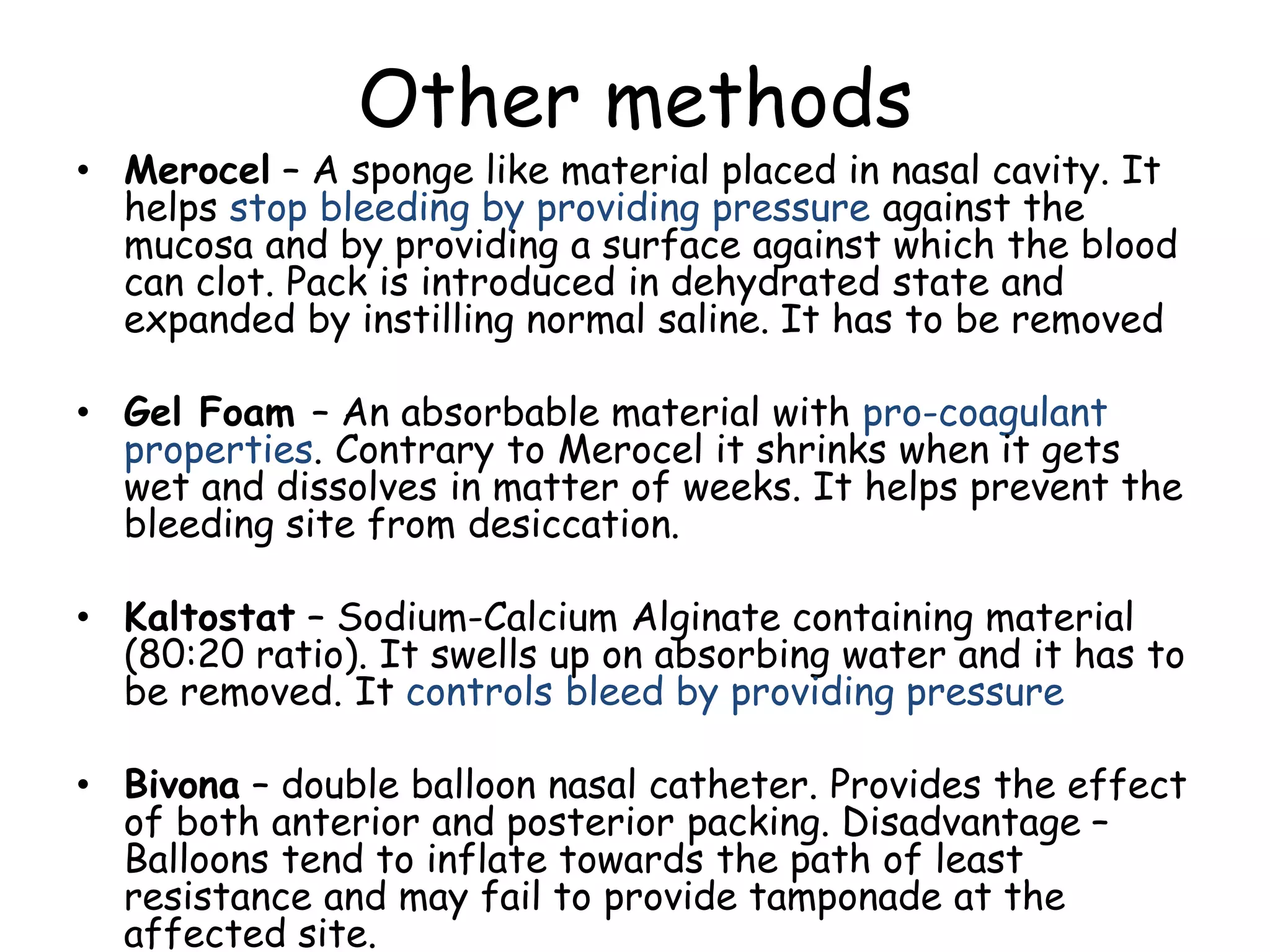 Other methods
• Merocel – A sponge like material placed in nasal cavity. It
helps stop bleeding by providing pressure against the
mucosa and by providing a surface against which the blood
can clot. Pack is introduced in dehydrated state and
expanded by instilling normal saline. It has to be removed
• Gel Foam – An absorbable material with pro-coagulant
properties. Contrary to Merocel it shrinks when it gets
wet and dissolves in matter of weeks. It helps prevent the
bleeding site from desiccation.
• Kaltostat – Sodium-Calcium Alginate containing material
(80:20 ratio). It swells up on absorbing water and it has to
be removed. It controls bleed by providing pressure
• Bivona – double balloon nasal catheter. Provides the effect
of both anterior and posterior packing. Disadvantage –
Balloons tend to inflate towards the path of least
resistance and may fail to provide tamponade at the
affected site.
 