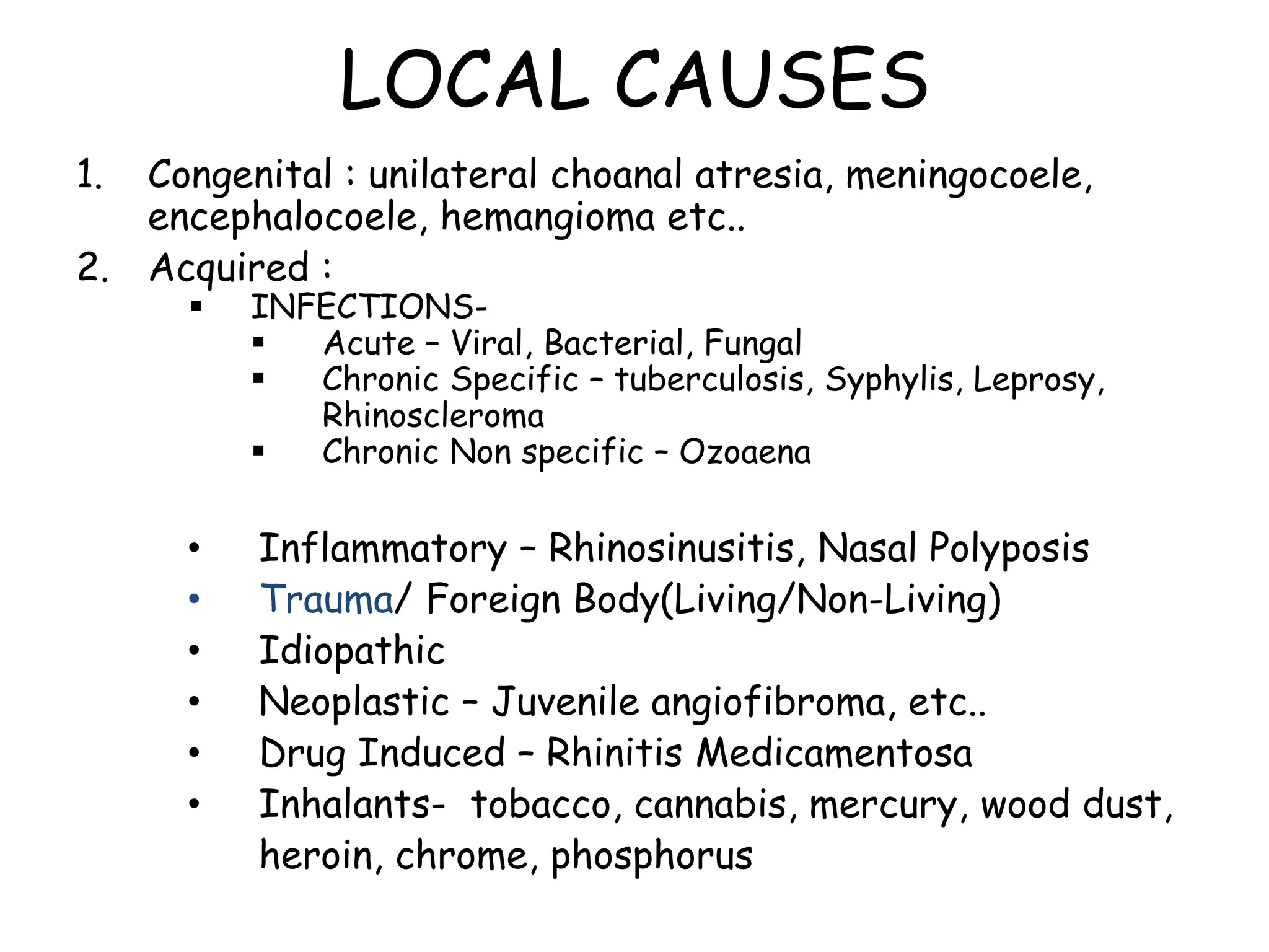 LOCAL CAUSES
1. Congenital : unilateral choanal atresia, meningocoele,
encephalocoele, hemangioma etc..
2. Acquired :
 INFECTIONS-
 Acute – Viral, Bacterial, Fungal
 Chronic Specific – tuberculosis, Syphylis, Leprosy,
Rhinoscleroma
 Chronic Non specific – Ozoaena
• Inflammatory – Rhinosinusitis, Nasal Polyposis
• Trauma/ Foreign Body(Living/Non-Living)
• Idiopathic
• Neoplastic – Juvenile angiofibroma, etc..
• Drug Induced – Rhinitis Medicamentosa
• Inhalants- tobacco, cannabis, mercury, wood dust,
heroin, chrome, phosphorus
 