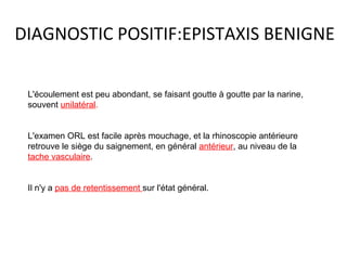 DIAGNOSTIC POSITIF:EPISTAXIS BENIGNE
L'écoulement est peu abondant, se faisant goutte à goutte par la narine,
souvent unilatéral.
L'examen ORL est facile après mouchage, et la rhinoscopie antérieure
retrouve le siège du saignement, en général antérieur, au niveau de la
tache vasculaire.
Il n'y a pas de retentissement sur l'état général.
 
