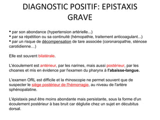 DIAGNOSTIC POSITIF: EPISTAXIS
GRAVE
 par son abondance (hypertension artérielle...)
 par sa répétition ou sa continuité (hémopathie, traitement anticoagulant...)
 par un risque de décompensation de tare associée (coronaropathie, sténose
carotidienne…)
Elle est souvent bilatérale.
L'écoulement est antérieur, par les narines, mais aussi postérieur, par les
choanes et mis en évidence par l'examen du pharynx à l'abaisse-langue.
L'examen ORL est difficile et la rhinoscopie ne permet souvent que de
suspecter le siège postérieur de l'hémorragie, au niveau de l'artère
sphénopalatine.
L'épistaxis peut être moins abondante mais persistante, sous la forme d'un
écoulement postérieur à bas bruit car déglutie chez un sujet en décubitus
dorsal.
 