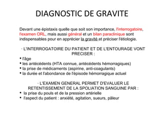 DIAGNOSTIC DE GRAVITE
Devant une épistaxis quelle que soit son importance, l'interrogatoire,
l'examen ORL, mais aussi général et un bilan paraclinique sont
indispensables pour en apprécier la gravité et préciser l'étiologie.
· L'INTERROGATOIRE DU PATIENT ET DE L'ENTOURAGE VONT
PRECISER :
 l'âge
 les antécédents (HTA connue, antécédents hémorragiques)
 la prise de médicaments (aspirine, anti-coagulants)
 la durée et l'abondance de l'épisode hémorragique actuel
· L'EXAMEN GENERAL PERMET D'EVALUER LE
RETENTISSEMENT DE LA SPOLIATION SANGUINE PAR :
 la prise du pouls et de la pression artérielle
 l'aspect du patient : anxiété, agitation, sueurs, pâleur
 