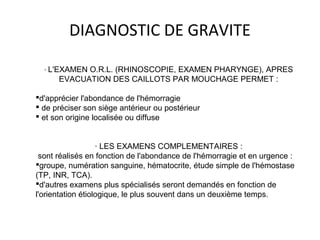DIAGNOSTIC DE GRAVITE
· L'EXAMEN O.R.L. (RHINOSCOPIE, EXAMEN PHARYNGE), APRES
EVACUATION DES CAILLOTS PAR MOUCHAGE PERMET :
d'apprécier l'abondance de l'hémorragie
 de préciser son siège antérieur ou postérieur
 et son origine localisée ou diffuse
· LES EXAMENS COMPLEMENTAIRES :
sont réalisés en fonction de l'abondance de l'hémorragie et en urgence :
groupe, numération sanguine, hématocrite, étude simple de l'hémostase
(TP, INR, TCA).
d'autres examens plus spécialisés seront demandés en fonction de
l'orientation étiologique, le plus souvent dans un deuxième temps.
 