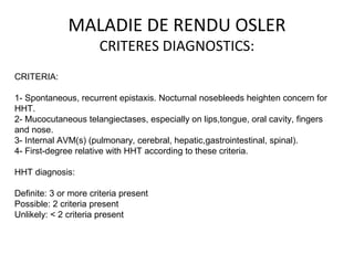 MALADIE DE RENDU OSLER
CRITERES DIAGNOSTICS:
CRITERIA:
1- Spontaneous, recurrent epistaxis. Nocturnal nosebleeds heighten concern for
HHT.
2- Mucocutaneous telangiectases, especially on lips,tongue, oral cavity, fingers
and nose.
3- Internal AVM(s) (pulmonary, cerebral, hepatic,gastrointestinal, spinal).
4- First-degree relative with HHT according to these criteria.
HHT diagnosis:
Definite: 3 or more criteria present
Possible: 2 criteria present
Unlikely: < 2 criteria present
 