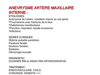 ANEVRYSME ARTERE MAXILLAIREANEVRYSME ARTERE MAXILLAIRE
INTERNE :INTERNE :
ETIOLOGIES:ETIOLOGIES:
Anévrysme de l’artère maxillaire interne se voit après:
Traumatisme avec fractures de la face
Ostéotomies mandibulaires
Ponction- Aspiration nasale sinusienne
Infections
SIGNES CLINIQUES:SIGNES CLINIQUES:
Œdème pulsatile parotidien.
Paralysie faciale.
Douleurs faciales.
Épistaxis.
Hémorragie buccale.
DIAGNOSTIC:DIAGNOSTIC:
SCANNER IRM et ANGIO IRM ARTERIOGRAPHIE.
TRAITEMENT:TRAITEMENT:
ENDOVASCULAIRE: COILS.
CHIRURGIE: MOBDITE +++
 