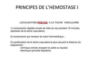 PRINCIPES DE L’HEMOSTASE I
LOCALISATION PRECISEPRECISE A LA TACHE VASCULAIRE
1) compression digitale simple de l'aile du nez pendant 10 minutes
(épistaxis de la tache vasculaire).
2) compression par tampon de coton hémostatique…
3) cautérisation de la tache vasculaire le plus souvent à distance du
saignement :
-chimique (nitrate d'argent en perle ou liquide)
-électrique (pincette bipolaire)
 