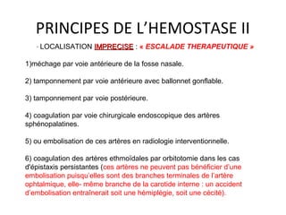 PRINCIPES DE L’HEMOSTASE II
· LOCALISATION IMPRECISEIMPRECISE : « ESCALADE THERAPEUTIQUE »
1)méchage par voie antérieure de la fosse nasale.
2) tamponnement par voie antérieure avec ballonnet gonflable.
3) tamponnement par voie postérieure.
4) coagulation par voie chirurgicale endoscopique des artères
sphénopalatines.
5) ou embolisation de ces artères en radiologie interventionnelle.
6) coagulation des artères ethmoïdales par orbitotomie dans les cas
d'épistaxis persistantes (ces artères ne peuvent pas bénéficier d’une
embolisation puisqu’elles sont des branches terminales de l’artère
ophtalmique, elle- même branche de la carotide interne : un accident
d’embolisation entraînerait soit une hémiplégie, soit une cécité).
 