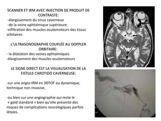 SCANNER ET IRM AVEC INJECTION DE PRODUIT DESCANNER ET IRM AVEC INJECTION DE PRODUIT DE
CONTRASTE:CONTRASTE:
-élargissement du sinus caverneux
-de la veine ophtalmique supérieure
-infiltration des muscles oculomoteurs des tissus
orbitaires
L’ULTRASONOGRAPHIE COUPLÉE AU DOPPLERL’ULTRASONOGRAPHIE COUPLÉE AU DOPPLER
ORBITAIRE:ORBITAIRE:
- la dilatation des veines ophtalmiques
-élargissement des muscles oculomoteurs
LE SIGNE DIRECT EST LA VISUALISATION DE LALE SIGNE DIRECT EST LA VISUALISATION DE LA
FISTULE CAROTIDO CAVERNEUSE:FISTULE CAROTIDO CAVERNEUSE:
-sur une angio-IRM en 3DTOF ou dynamique,
technique non invasive,
-ou bien sur une angiographie qui reste le
« gold standard » bien qu’elle présente des
risques de complications neurologiques parfois
létales.
 