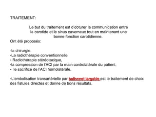 TRAITEMENT:
Le but du traitement est d’obturer la communication entre
la carotide et le sinus caverneux tout en maintenant une
bonne fonction carotidienne.
Ont été proposés:
-la chirurgie,
-La radiothérapie conventionnelle
- Radiothérapie stéréotaxique,
-la compression de l’ACI par la main controlatérale du patient,
- le sacrifice de l’ACI homolatérale.
-L’embolisation transartérielle par ballonnet largableballonnet largable est le traitement de choix
des fistules directes et donne de bons résultats.
 