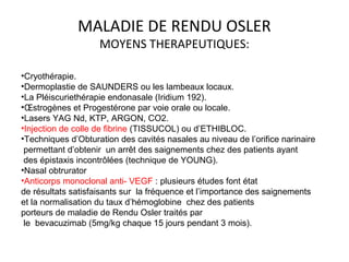 MALADIE DE RENDU OSLER
MOYENS THERAPEUTIQUES:
•Cryothérapie.
•Dermoplastie de SAUNDERS ou les lambeaux locaux.
•La Pléiscuriethérapie endonasale (Iridium 192).
•Œstrogènes et Progestérone par voie orale ou locale.
•Lasers YAG Nd, KTP, ARGON, CO2.
•Injection de colle de fibrine (TISSUCOL) ou d’ETHIBLOC.
•Techniques d’Obturation des cavités nasales au niveau de l’orifice narinaire
permettant d’obtenir un arrêt des saignements chez des patients ayant
des épistaxis incontrôlées (technique de YOUNG).
•Nasal obtrurator
•Anticorps monoclonal anti- VEGF : plusieurs études font état
de résultats satisfaisants sur la fréquence et l’importance des saignements
et la normalisation du taux d’hémoglobine chez des patients
porteurs de maladie de Rendu Osler traités par
le bevacuzimab (5mg/kg chaque 15 jours pendant 3 mois).
 