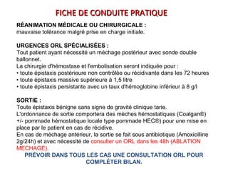 RÉANIMATION MÉDICALE OU CHIRURGICALE :
mauvaise tolérance malgré prise en charge initiale.
URGENCES ORL SPÉCIALISÉES :
Tout patient ayant nécessité un méchage postérieur avec sonde double
ballonnet.
La chirurgie d'hémostase et l'embolisation seront indiquée pour :
• toute épistaxis postérieure non contrôlée ou récidivante dans les 72 heures
• toute épistaxis massive supérieure à 1,5 litre
• toute épistaxis persistante avec un taux d'hémoglobine inférieur à 8 g/l
SORTIE :
Toute épistaxis bénigne sans signe de gravité clinique tarie.
L'ordonnance de sortie comportera des mèches hémostatiques (Coalgan®)
+/- pommade hémostatique locale type pommade HEC®) pour une mise en
place par le patient en cas de récidive.
En cas de méchage antérieur, la sortie se fait sous antibiotique (Amoxicilline
2g/24h) et avec nécessité de consulter un ORL dans les 48h (ABLATION
MECHAGE).
PRÉVOIR DANS TOUS LES CAS UNE CONSULTATION ORL POUR
COMPLÉTER BILAN.
FICHE DE CONDUITE PRATIQUEFICHE DE CONDUITE PRATIQUE
 