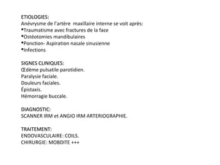 ETIOLOGIES:ETIOLOGIES:
Anévrysme de l’artère maxillaire interne se voit après:
Traumatisme avec fractures de la face
Ostéotomies mandibulaires
Ponction- Aspiration nasale sinusienne
Infections
SIGNES CLINIQUES:SIGNES CLINIQUES:
Œdème pulsatile parotidien.
Paralysie faciale.
Douleurs faciales.
Épistaxis.
Hémorragie buccale.
DIAGNOSTIC:DIAGNOSTIC:
SCANNER IRM et ANGIO IRM ARTERIOGRAPHIE.
TRAITEMENT:TRAITEMENT:
ENDOVASCULAIRE: COILS.
CHIRURGIE: MOBDITE +++
 