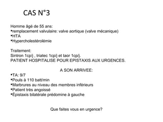 Homme âgé de 55 ans:
remplacement valvulaire: valve aortique (valve mécanique)
HTA
Hypercholestérolémie
Traitement:
Sintron 1cp/j , triatec 1cp/j et taor 1cp/j.
PATIENT HOSPITALISE POUR EPISTAXIS AUX URGENCES.
A SON ARRIVEE:
TA: 9/7
Pouls à 110 batt/min
Marbrures au niveau des membres inférieurs
Patient très angoissé
Épistaxis bilatérale prédomine à gauche
Que faites vous en urgence?
CAS N°3
 
