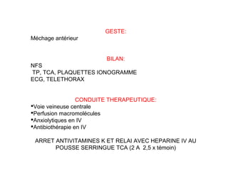 GESTE:
Méchage antérieur
BILAN:
NFS
TP, TCA, PLAQUETTES IONOGRAMME
ECG, TELETHORAX
CONDUITE THERAPEUTIQUE:
Voie veineuse centrale
Perfusion macromolécules
Anxiolytiques en IV
Antibiothérapie en IV
ARRET ANTIVITAMINES K ET RELAI AVEC HEPARINE IV AU
POUSSE SERRINGUE TCA (2 A 2,5 x témoin)
 