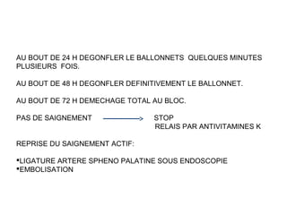 AU BOUT DE 24 H DEGONFLER LE BALLONNETS QUELQUES MINUTES
PLUSIEURS FOIS.
AU BOUT DE 48 H DEGONFLER DEFINITIVEMENT LE BALLONNET.
AU BOUT DE 72 H DEMECHAGE TOTAL AU BLOC.
PAS DE SAIGNEMENT STOP
RELAIS PAR ANTIVITAMINES K
REPRISE DU SAIGNEMENT ACTIF:
LIGATURE ARTERE SPHENO PALATINE SOUS ENDOSCOPIE
EMBOLISATION
 